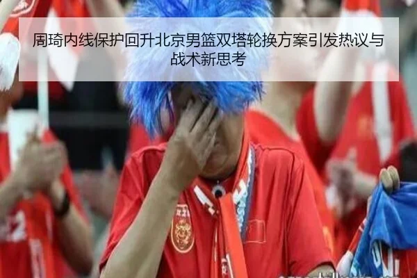 周琦内线保护回升北京男篮双塔轮换方案引发热议与战术新思考