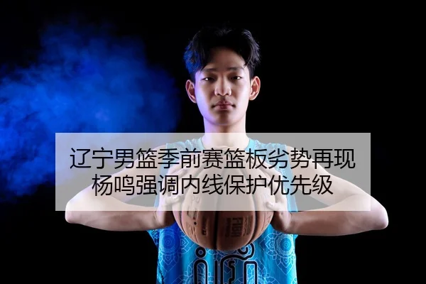 辽宁男篮季前赛篮板劣势再现 杨鸣强调内线保护优先级